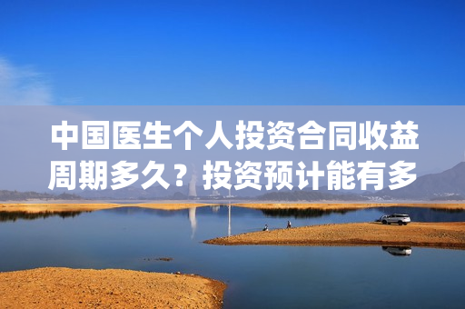 中国医生个人投资合同收益周期多久?投资预计能有多少收益?(中国医生u) 中国医生个人投资合同收益周期多久?投资预计能有多少收益?(中国医生u)