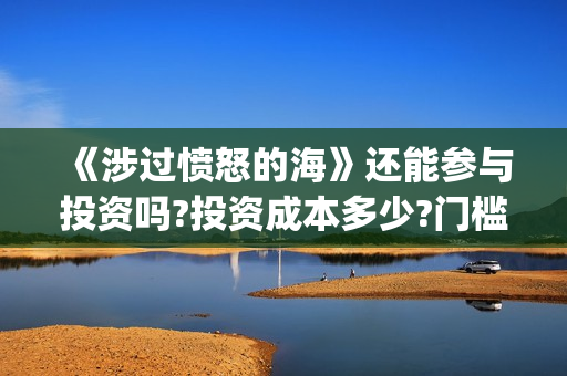《涉过愤怒的海》还能参与投资吗?投资成本多少?门槛是多少?(涉过愤怒的海免费观看完整版电视剧高清) 《涉过愤怒的海》还能参与投资吗?投资成本多少?门槛是多少?(涉过愤怒的海免费观看完整版电视剧高清)