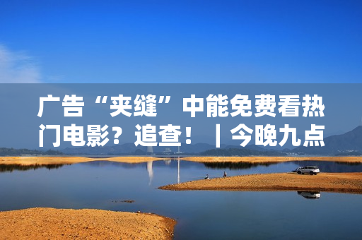 广告“夹缝”中能免费看热门电影?追查!|今晚九点半 广告“夹缝”中能免费看热门电影?追查!|今晚九点半