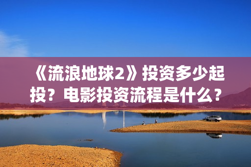 《流浪地球2》投资多少起投？电影投资流程是什么？(《流浪地球2》免费版在线观看)