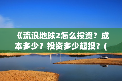 《流浪地球2怎么投资？成本多少？投资多少起投？(流浪地球2剧情视频)