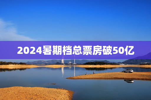 2024暑期档总票房破50亿