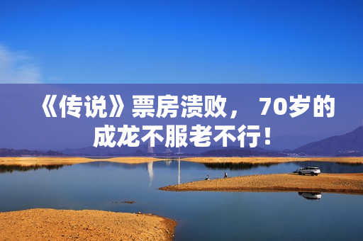 《传说》票房溃败， 70岁的成龙不服老不行！