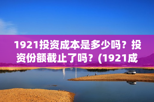 1921投资成本是多少吗？投资份额截止了吗？(1921成本多少)