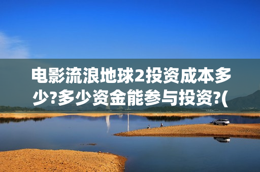 电影流浪地球2投资成本多少?多少资金能参与投资?(电影流浪地球2自上映以来打破多个中国影视记录)