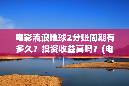 电影流浪地球2分账周期有多久？投资收益高吗？(电影流浪地球2自上映以来打破多个中国影视记录)