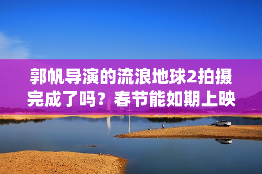 郭帆导演的流浪地球2拍摄完成了吗？春节能如期上映吗？投资值得吗?(郭帆导演的流浪地球电影)