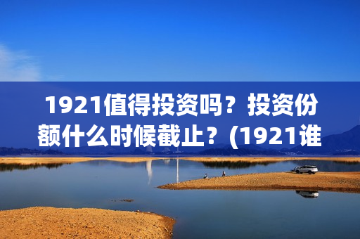 1921值得投资吗？投资份额什么时候截止？(1921谁投资的)