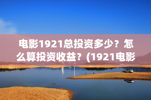 电影1921总投资多少?怎么算投资收益?(1921电影 投资) 电影1921总投资多少?怎么算投资收益?(1921电影 投资)