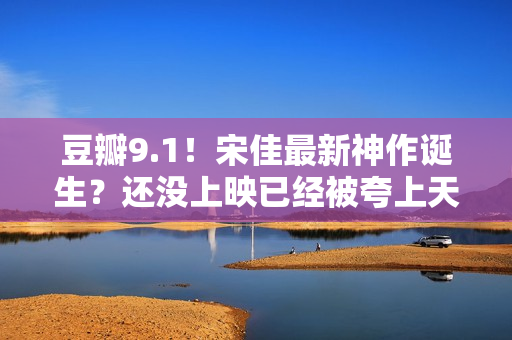豆瓣9.1！宋佳最新神作诞生？还没上映已经被夸上天，这张图更是炸裂！