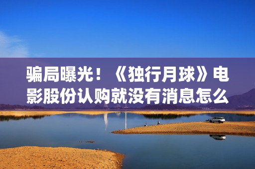 骗局曝光!《独行月球》电影股份认购就没有消息怎么回事?——抵制耐克(独秀百科) 骗局曝光!《独行月球》电影股份认购就没有消息怎么回事?——抵制耐克(独秀百科)