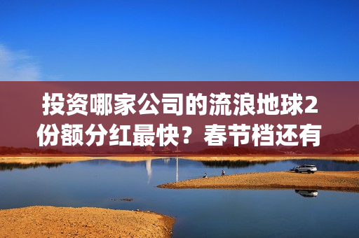 投资哪家公司的流浪地球2份额分红最快？春节档还有什么竞争电影？(投资哪家公司的利润最高)