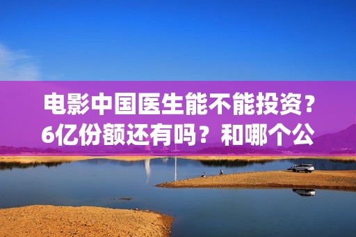 电影中国医生能不能投资？6亿份额还有吗？和哪个公司签的？(电影中国医生知乎)
