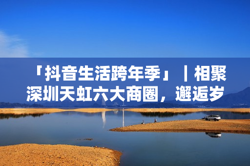 「抖音生活跨年季」｜相聚深圳天虹六大商圈，邂逅岁末心动盛宴