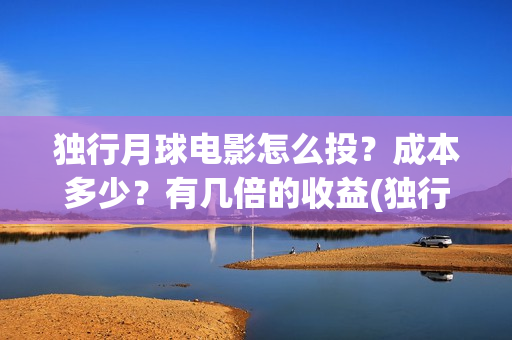 独行月球电影怎么投？成本多少？有几倍的收益(独行月球杀青了吗)