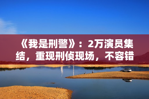 《我是刑警》：2万演员集结，重现刑侦现场，不容错过！