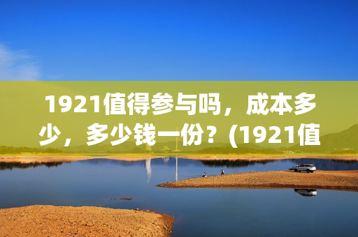 1921值得参与吗，成本多少，多少钱一份？(1921值不值得去看)
