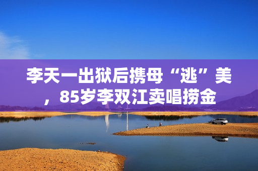 李天一出狱后携母“逃”美，85岁李双江卖唱捞金