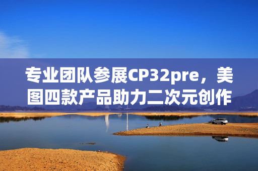 专业团队参展CP32pre，美图四款产品助力二次元创作者打开新体验(参赛团队成员简介)