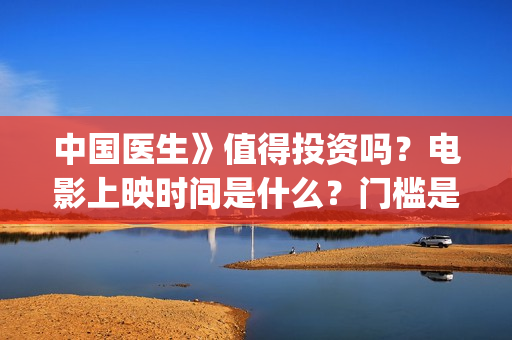 中国医生》值得投资吗？电影上映时间是什么？门槛是多少？(《中国医生》口碑)