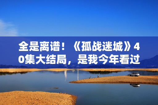 全是离谱！《孤战迷城》40集大结局，是我今年看过最想不到的结局