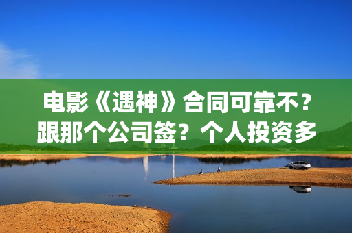 电影《遇神》合同可靠不?跟那个公司签?个人投资多少钱?(电影《遇神》合集视频) 电影《遇神》合同可靠不?跟那个公司签?个人投资多少钱?(电影《遇神》合集视频)