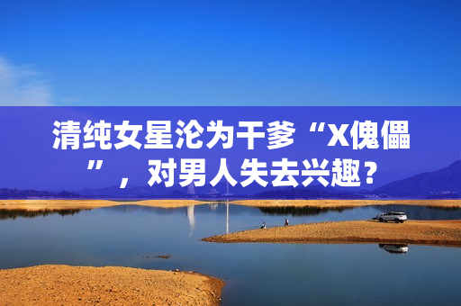 清纯女星沦为干爹“X傀儡”,对男人失去兴趣? 清纯女星沦为干爹“X傀儡”,对男人失去兴趣?