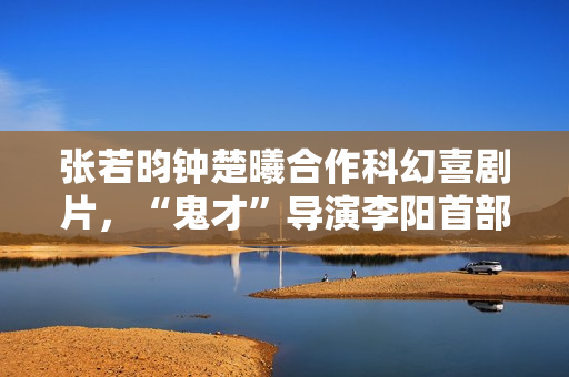 张若昀钟楚曦合作科幻喜剧片,“鬼才”导演李阳首部长篇作品 张若昀钟楚曦合作科幻喜剧片,“鬼才”导演李阳首部长篇作品