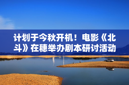 计划于今秋开机！电影《北斗》在穗举办剧本研讨活动