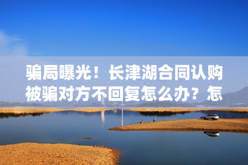 骗局曝光！长津湖合同认购被骗对方不回复怎么办？怎么追回资金？——抵制耐克(下载长津实业app)