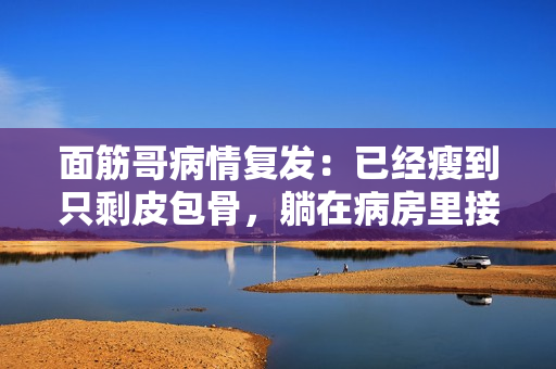 面筋哥病情复发：已经瘦到只剩皮包骨，躺在病房里接受治疗