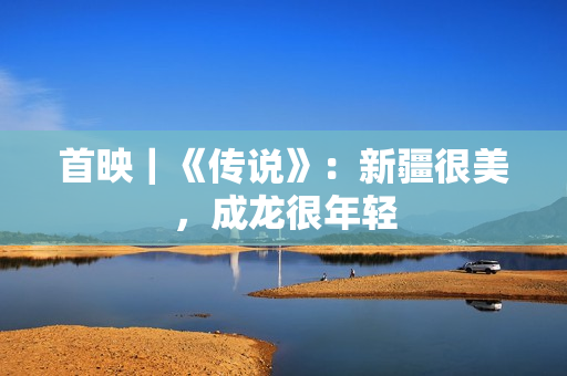 首映｜《传说》：新疆很美，成龙很年轻