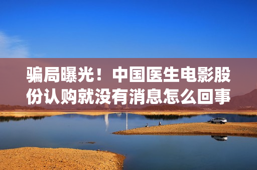 骗局曝光！中国医生电影股份认购就没有消息怎么回事？——抵制耐克(骗局曝光!中国新闻网)