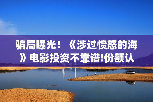 骗局曝光!《涉过愤怒的海》电影投资不靠谱!份额认购是骗局!其中有何猫腻——抵制耐克(涉诈什么意思) 骗局曝光!《涉过愤怒的海》电影投资不靠谱!份额认购是骗局!其中有何猫腻——抵制耐克(涉诈什么意思)