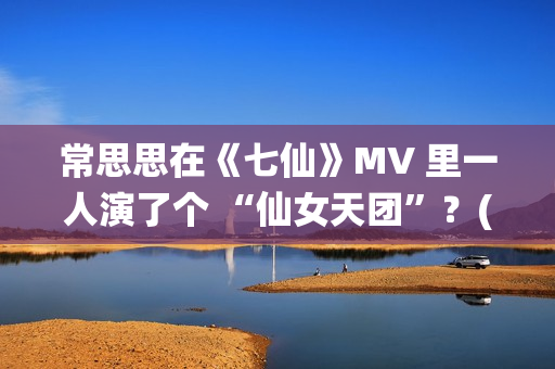常思思在《七仙》MV 里一人演了个 “仙女天团”？(常思思专访)