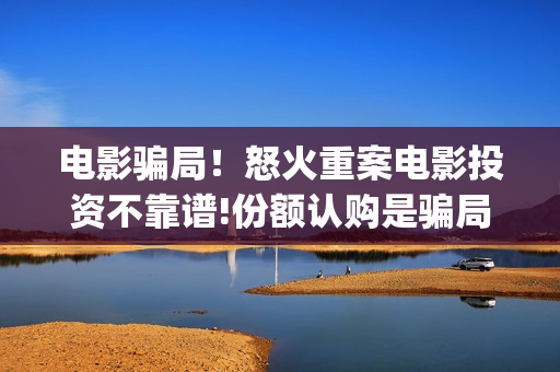 电影骗局!怒火重案电影投资不靠谱!份额认购是骗局!其中有何猫腻——抵制耐克(怒火电影怎么样) 电影骗局!怒火重案电影投资不靠谱!份额认购是骗局!其中有何猫腻——抵制耐克(怒火电影怎么样)