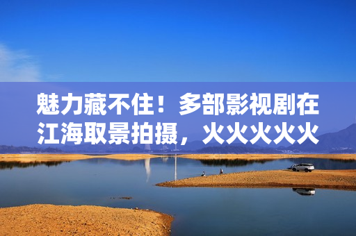 魅力藏不住！多部影视剧在江海取景拍摄，火火火火火……