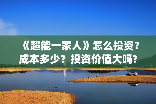 《超能一家人》怎么投资?成本多少?投资价值大吗?(超能一家人免费播放国语开心麻花) 《超能一家人》怎么投资?成本多少?投资价值大吗?(超能一家人免费播放国语开心麻花)