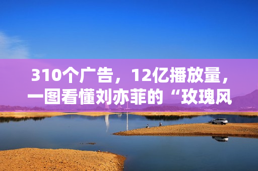 310个广告，12亿播放量，一图看懂刘亦菲的“玫瑰风暴”！