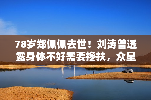 78岁郑佩佩去世！刘涛曾透露身体不好需要搀扶，众星纷纷发文悼念