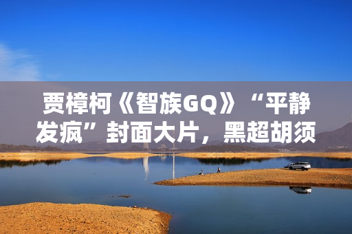 贾樟柯《智族GQ》“平静发疯”封面大片,黑超胡须展大佬风范 贾樟柯《智族GQ》“平静发疯”封面大片,黑超胡须展大佬风范