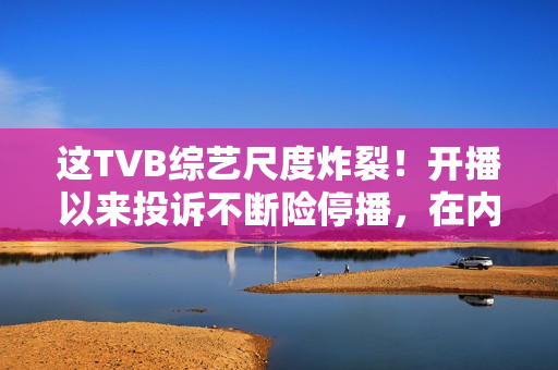 这TVB综艺尺度炸裂!开播以来投诉不断险停播,在内地直接被封禁 这TVB综艺尺度炸裂!开播以来投诉不断险停播,在内地直接被封禁