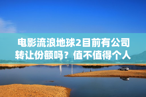 电影流浪地球2目前有公司转让份额吗？值不值得个人参与？(电影流浪地球2在线观看)
