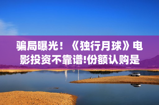 骗局曝光!《独行月球》电影投资不靠谱!份额认购是骗局!其中有何猫腻——抵制耐克(独りんぼエンヴィー) 骗局曝光!《独行月球》电影投资不靠谱!份额认购是骗局!其中有何猫腻——抵制耐克(独りんぼエンヴィー)