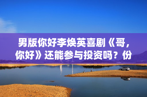 男版你好李焕英喜剧《哥，你好》还能参与投资吗？份额多少钱一份？(你好李焕英 老歌)