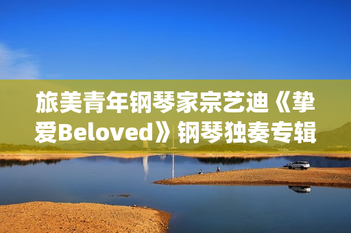 旅美青年钢琴家宗艺迪《挚爱Beloved》钢琴独奏专辑9日发布(旅美青年钢琴家李和学)