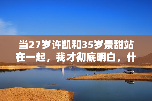 当27岁许凯和35岁景甜站在一起,我才彻底明白,什么叫sosweet 当27岁许凯和35岁景甜站在一起,我才彻底明白,什么叫sosweet