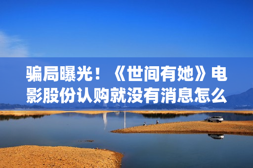 骗局曝光！《世间有她》电影股份认购就没有消息怎么回事？——抵制耐克(世界合法骗局)