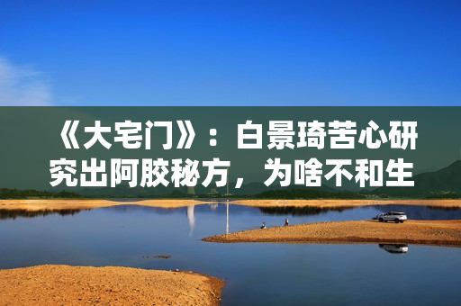 《大宅门》：白景琦苦心研究出阿胶秘方，为啥不和生意好的孙记合作，而选择要倒闭的吕记