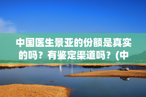 中国医生景亚的份额是真实的吗？有鉴定渠道吗？(中国医生江亚元谁演的)